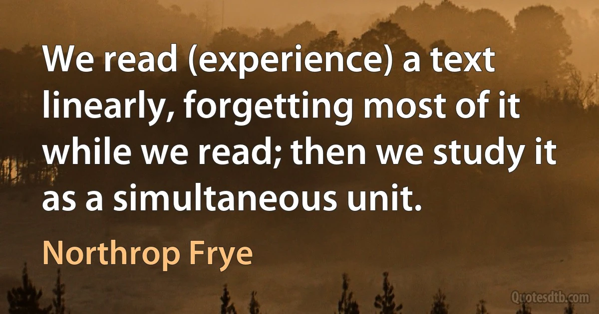 We read (experience) a text linearly, forgetting most of it while we read; then we study it as a simultaneous unit. (Northrop Frye)