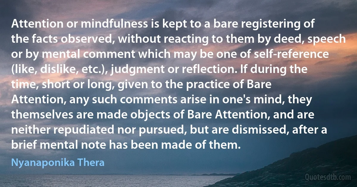 Attention or mindfulness is kept to a bare registering of the facts observed, without reacting to them by deed, speech or by mental comment which may be one of self-reference (like, dislike, etc.), judgment or reflection. If during the time, short or long, given to the practice of Bare Attention, any such comments arise in one's mind, they themselves are made objects of Bare Attention, and are neither repudiated nor pursued, but are dismissed, after a brief mental note has been made of them. (Nyanaponika Thera)