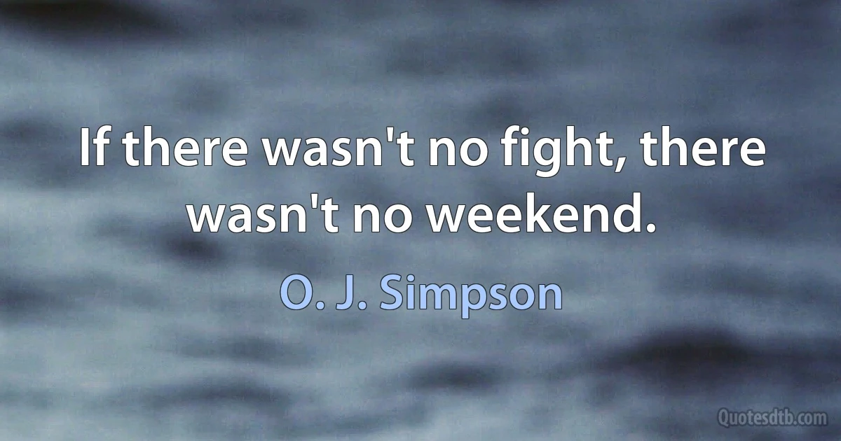 If there wasn't no fight, there wasn't no weekend. (O. J. Simpson)