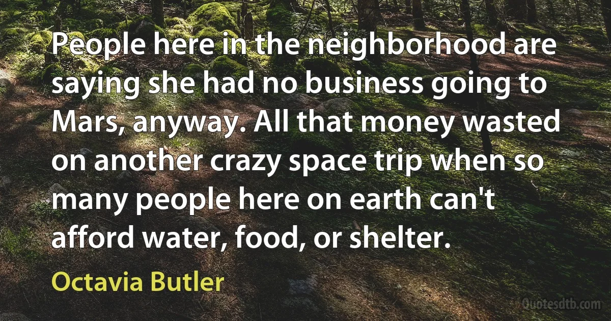 People here in the neighborhood are saying she had no business going to Mars, anyway. All that money wasted on another crazy space trip when so many people here on earth can't afford water, food, or shelter. (Octavia Butler)