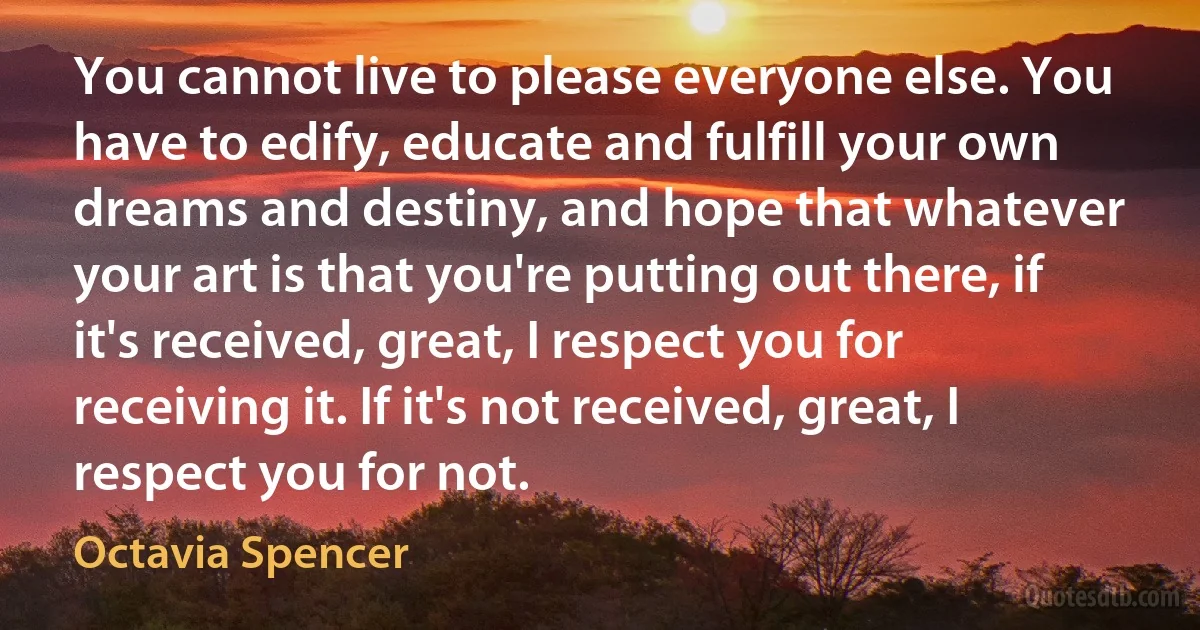 You cannot live to please everyone else. You have to edify, educate and fulfill your own dreams and destiny, and hope that whatever your art is that you're putting out there, if it's received, great, I respect you for receiving it. If it's not received, great, I respect you for not. (Octavia Spencer)