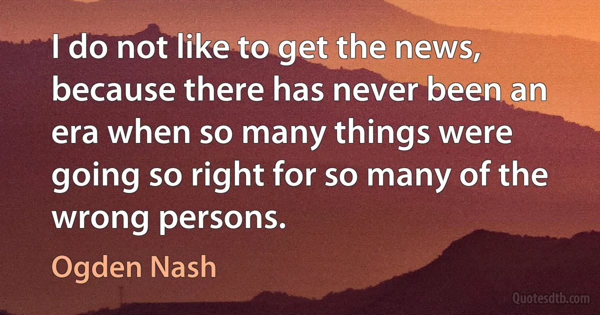 I do not like to get the news, because there has never been an era when so many things were going so right for so many of the wrong persons. (Ogden Nash)