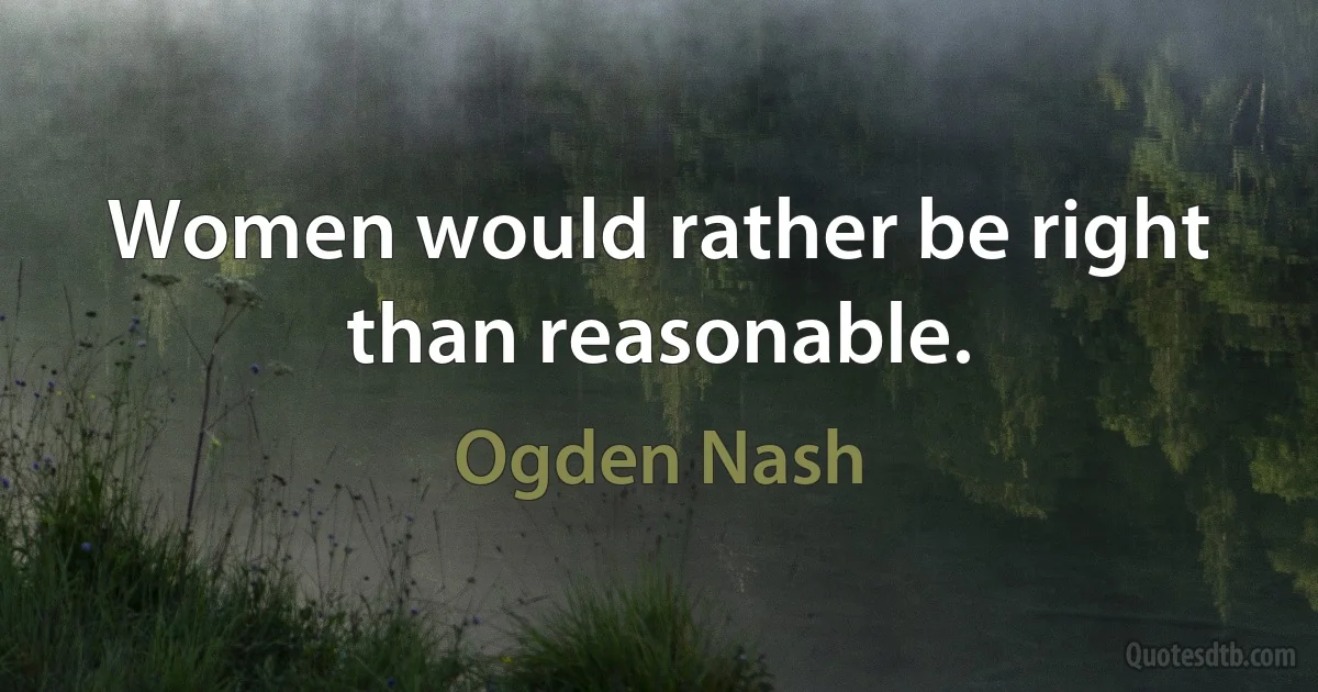 Women would rather be right than reasonable. (Ogden Nash)