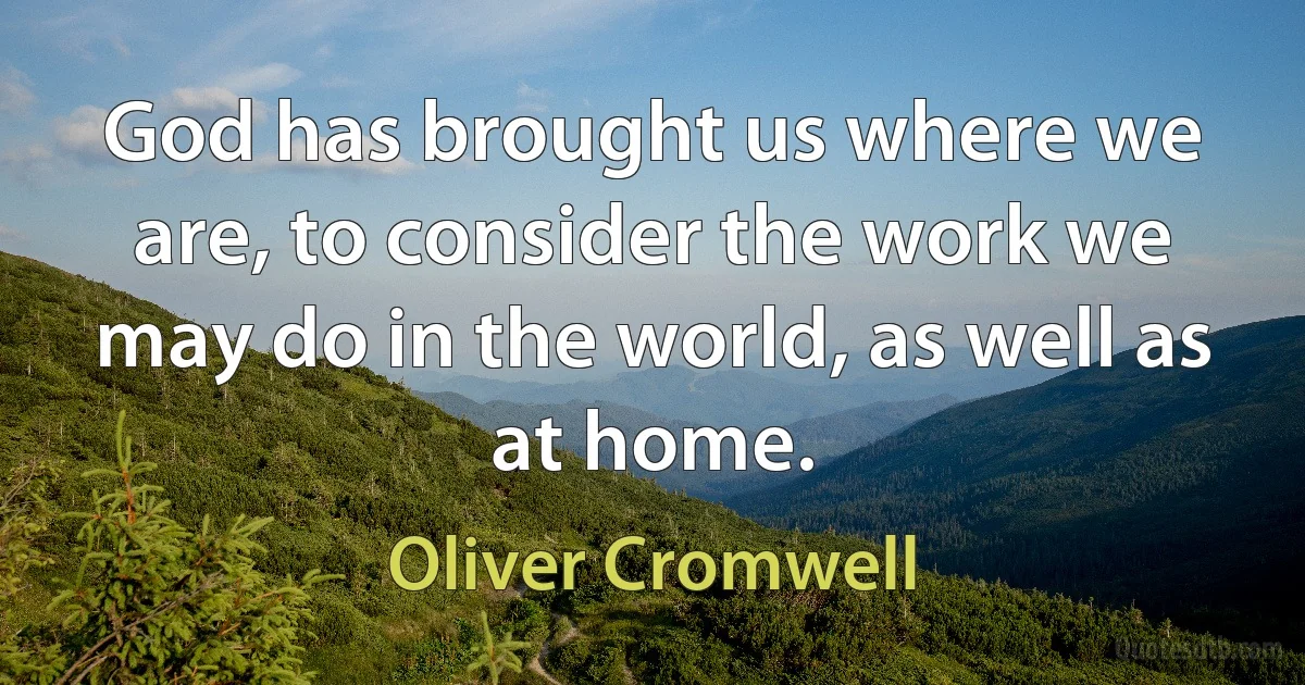 God has brought us where we are, to consider the work we may do in the world, as well as at home. (Oliver Cromwell)