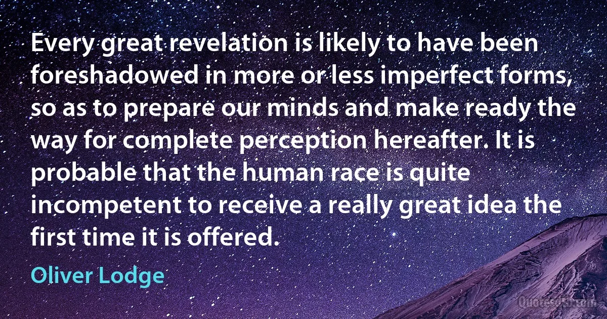 Every great revelation is likely to have been foreshadowed in more or less imperfect forms, so as to prepare our minds and make ready the way for complete perception hereafter. It is probable that the human race is quite incompetent to receive a really great idea the first time it is offered. (Oliver Lodge)