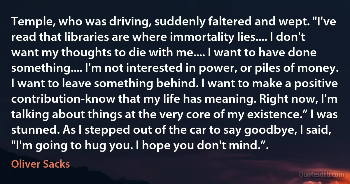 Temple, who was driving, suddenly faltered and wept. "I've read that libraries are where immortality lies.... I don't want my thoughts to die with me.... I want to have done something.... I'm not interested in power, or piles of money. I want to leave something behind. I want to make a positive contribution-know that my life has meaning. Right now, I'm talking about things at the very core of my existence.” I was stunned. As I stepped out of the car to say goodbye, I said, "I'm going to hug you. I hope you don't mind.”. (Oliver Sacks)