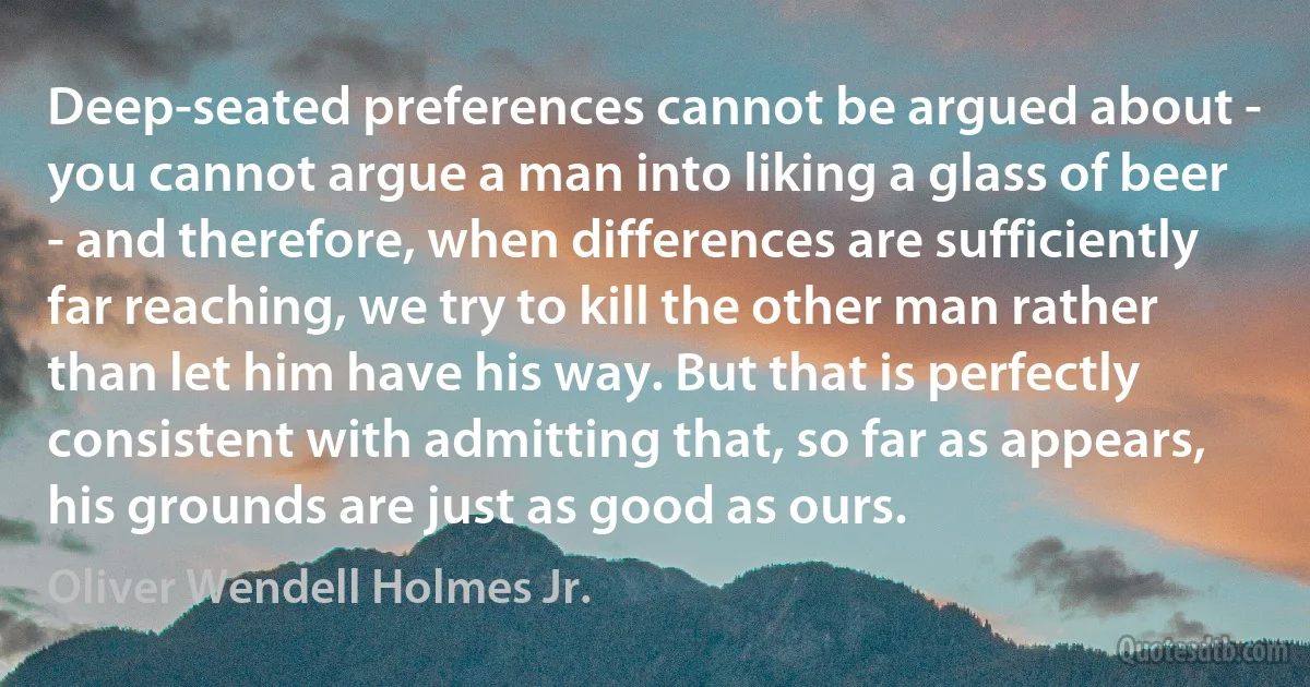 Deep-seated preferences cannot be argued about - you cannot argue a man into liking a glass of beer - and therefore, when differences are sufficiently far reaching, we try to kill the other man rather than let him have his way. But that is perfectly consistent with admitting that, so far as appears, his grounds are just as good as ours. (Oliver Wendell Holmes Jr.)