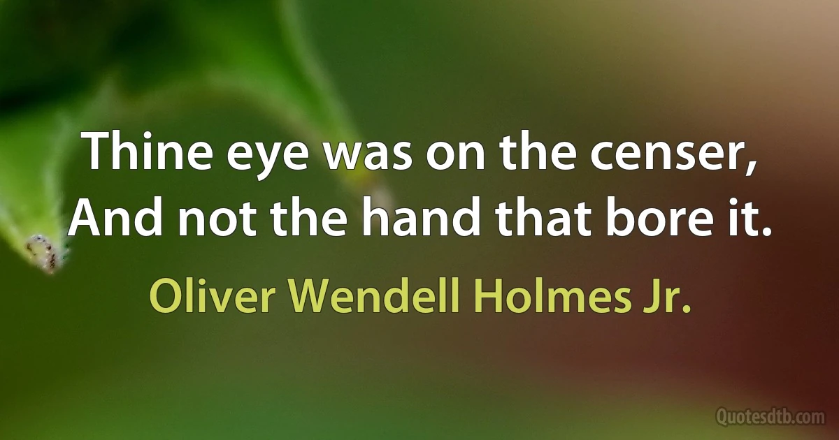 Thine eye was on the censer, And not the hand that bore it. (Oliver Wendell Holmes Jr.)