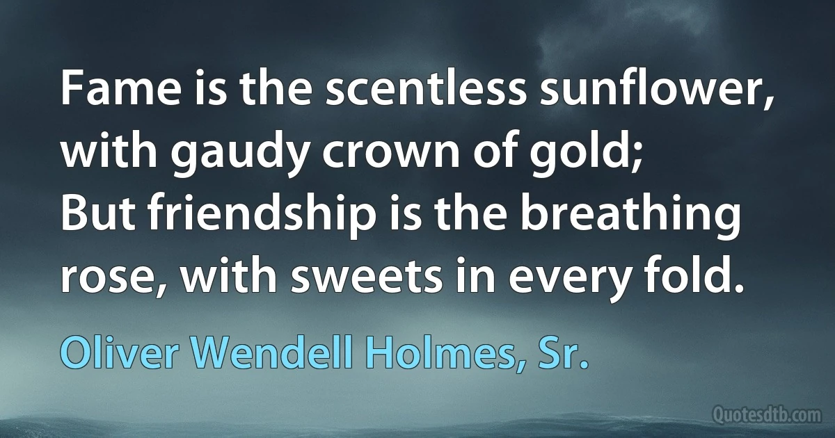 Fame is the scentless sunflower, with gaudy crown of gold;
But friendship is the breathing rose, with sweets in every fold. (Oliver Wendell Holmes, Sr.)