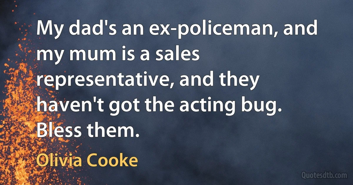 My dad's an ex-policeman, and my mum is a sales representative, and they haven't got the acting bug. Bless them. (Olivia Cooke)