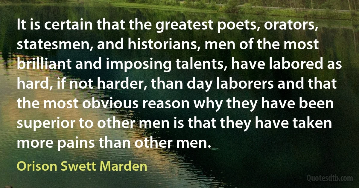 It is certain that the greatest poets, orators, statesmen, and historians, men of the most brilliant and imposing talents, have labored as hard, if not harder, than day laborers and that the most obvious reason why they have been superior to other men is that they have taken more pains than other men. (Orison Swett Marden)