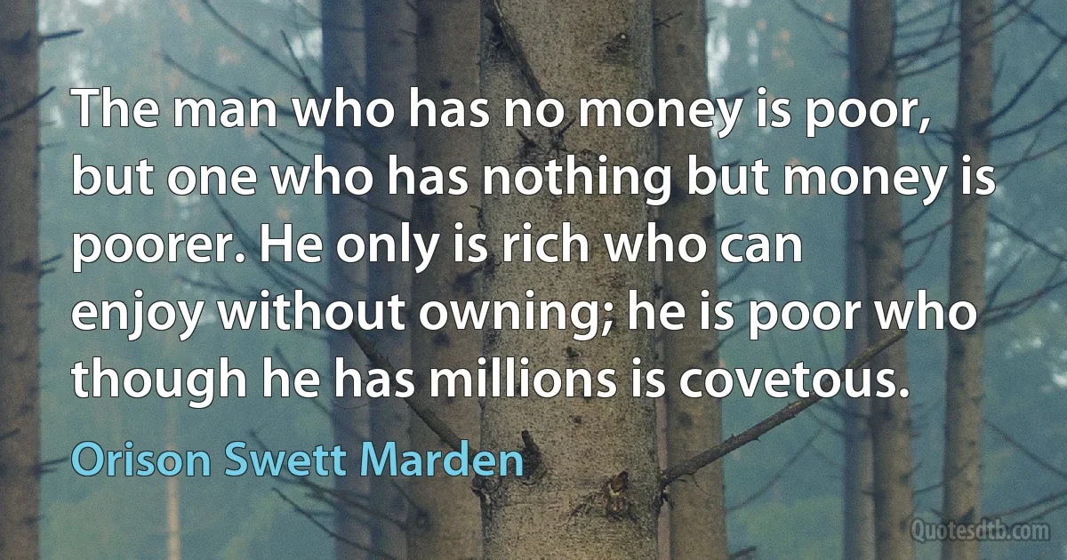 The man who has no money is poor, but one who has nothing but money is poorer. He only is rich who can enjoy without owning; he is poor who though he has millions is covetous. (Orison Swett Marden)