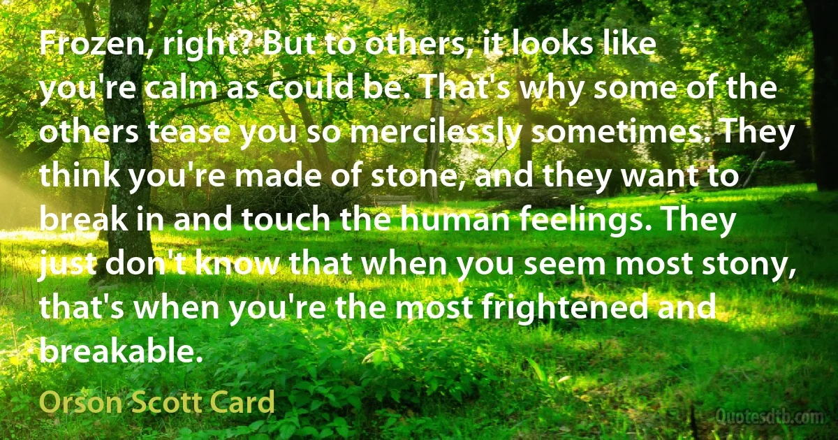 Frozen, right? But to others, it looks like you're calm as could be. That's why some of the others tease you so mercilessly sometimes. They think you're made of stone, and they want to break in and touch the human feelings. They just don't know that when you seem most stony, that's when you're the most frightened and breakable. (Orson Scott Card)