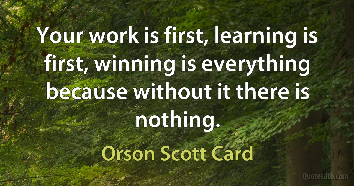 Your work is first, learning is first, winning is everything because without it there is nothing. (Orson Scott Card)