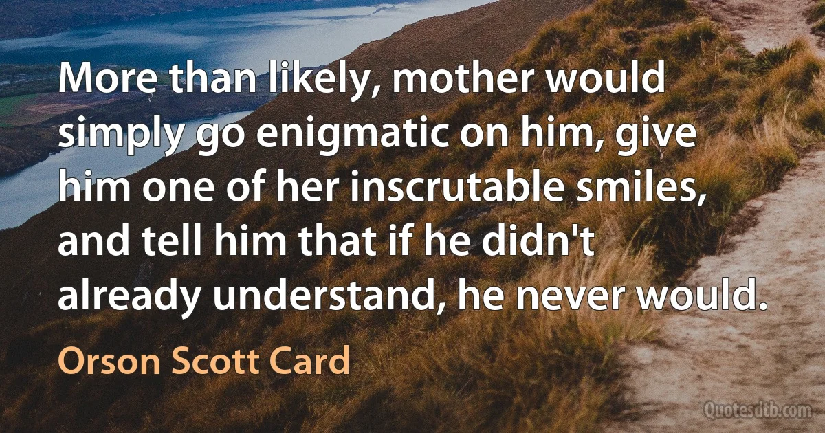 More than likely, mother would simply go enigmatic on him, give him one of her inscrutable smiles, and tell him that if he didn't already understand, he never would. (Orson Scott Card)