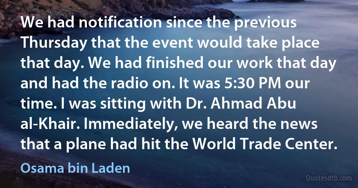 We had notification since the previous Thursday that the event would take place that day. We had finished our work that day and had the radio on. It was 5:30 PM our time. I was sitting with Dr. Ahmad Abu al-Khair. Immediately, we heard the news that a plane had hit the World Trade Center. (Osama bin Laden)