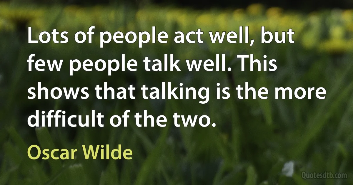 Lots of people act well, but few people talk well. This shows that talking is the more difficult of the two. (Oscar Wilde)