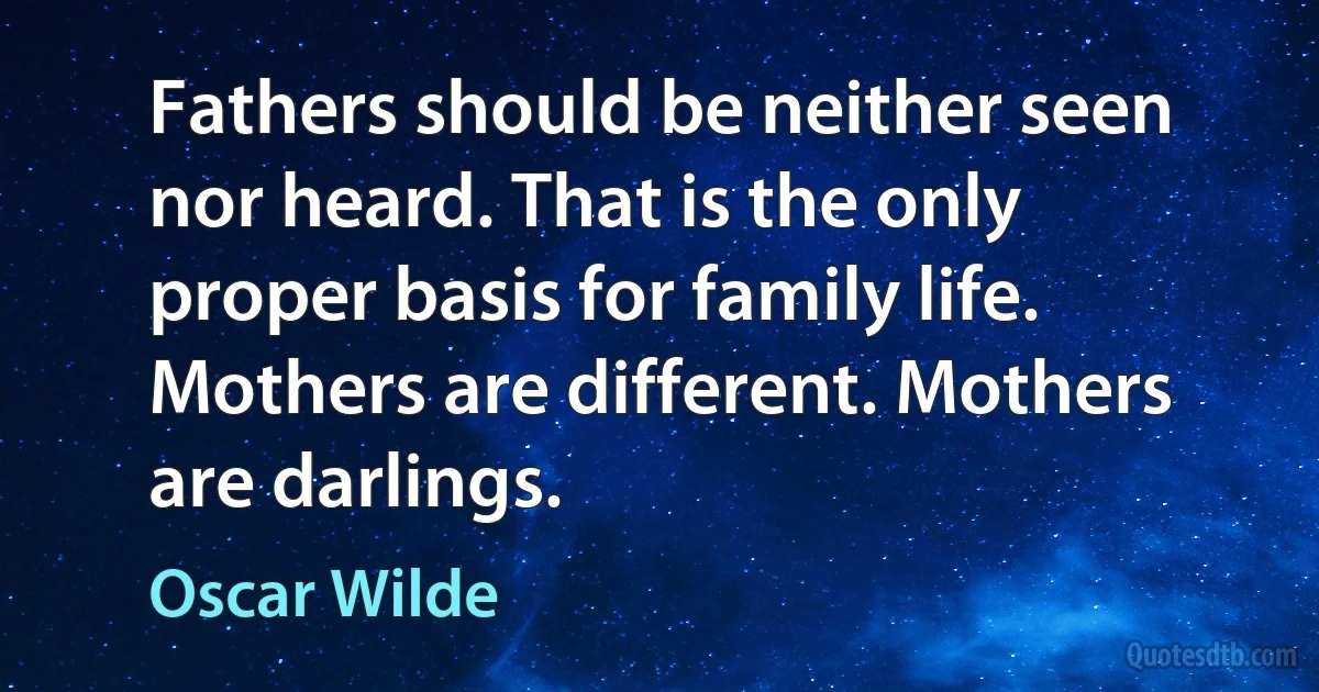 Fathers should be neither seen nor heard. That is the only proper basis for family life. Mothers are different. Mothers are darlings. (Oscar Wilde)