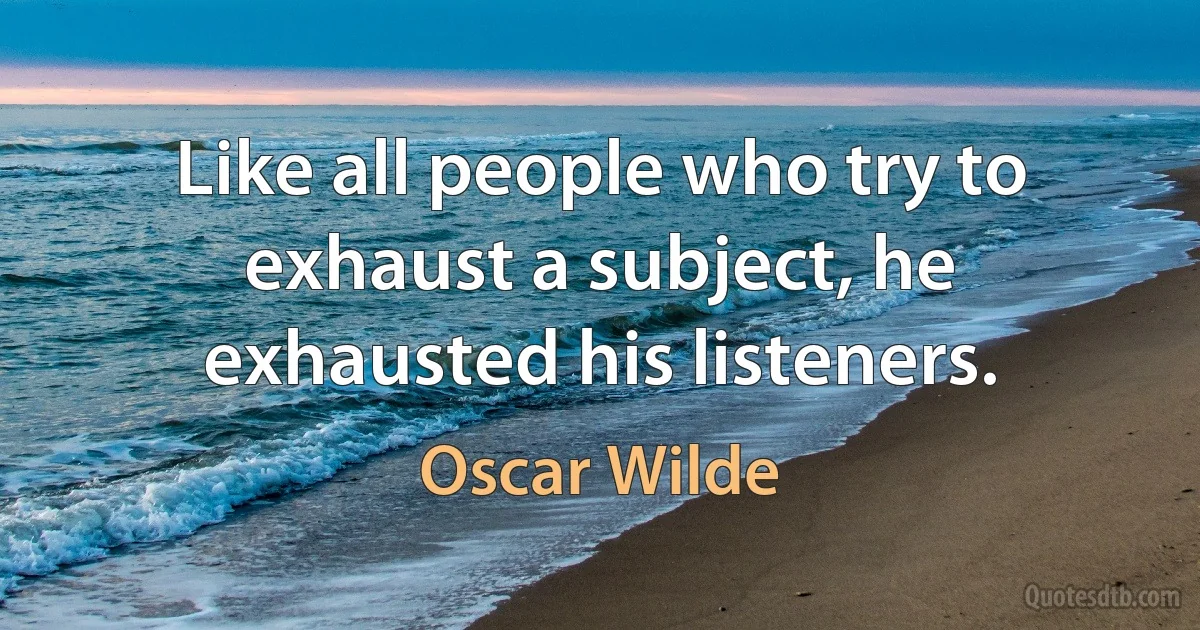 Like all people who try to exhaust a subject, he exhausted his listeners. (Oscar Wilde)