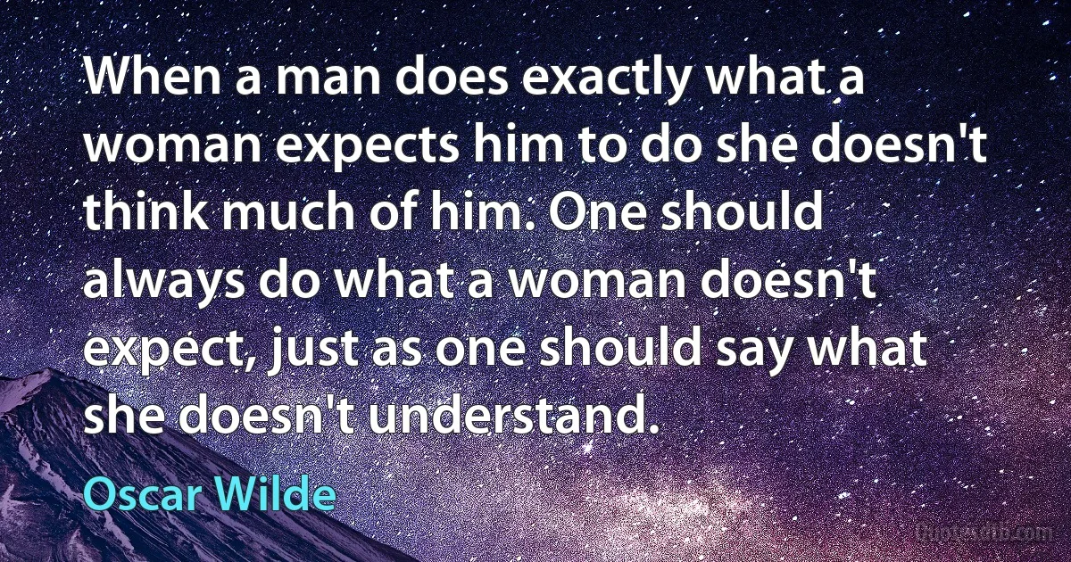 When a man does exactly what a woman expects him to do she doesn't think much of him. One should always do what a woman doesn't expect, just as one should say what she doesn't understand. (Oscar Wilde)