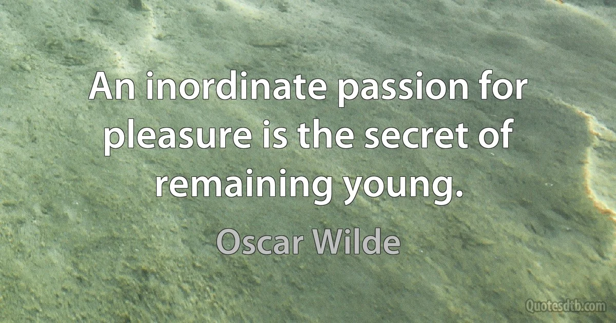 An inordinate passion for pleasure is the secret of remaining young. (Oscar Wilde)