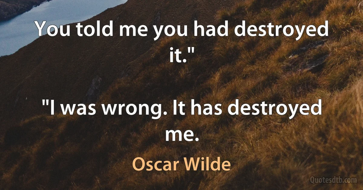 You told me you had destroyed it."

"I was wrong. It has destroyed me. (Oscar Wilde)