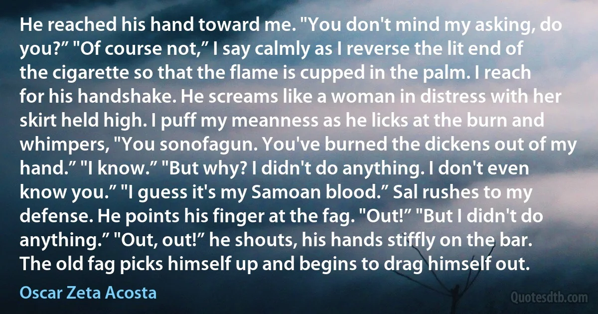 He reached his hand toward me. "You don't mind my asking, do you?” "Of course not,” I say calmly as I reverse the lit end of the cigarette so that the flame is cupped in the palm. I reach for his handshake. He screams like a woman in distress with her skirt held high. I puff my meanness as he licks at the burn and whimpers, "You sonofagun. You've burned the dickens out of my hand.” "I know.” "But why? I didn't do anything. I don't even know you.” "I guess it's my Samoan blood.” Sal rushes to my defense. He points his finger at the fag. "Out!” "But I didn't do anything.” "Out, out!” he shouts, his hands stiffly on the bar. The old fag picks himself up and begins to drag himself out. (Oscar Zeta Acosta)