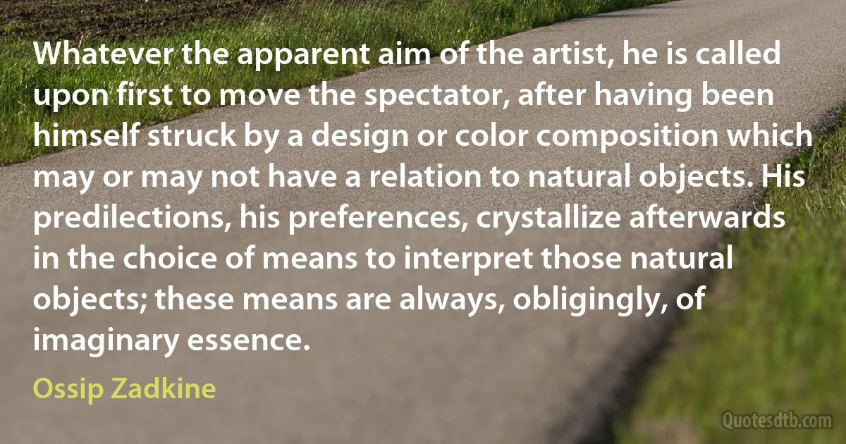 Whatever the apparent aim of the artist, he is called upon first to move the spectator, after having been himself struck by a design or color composition which may or may not have a relation to natural objects. His predilections, his preferences, crystallize afterwards in the choice of means to interpret those natural objects; these means are always, obligingly, of imaginary essence. (Ossip Zadkine)