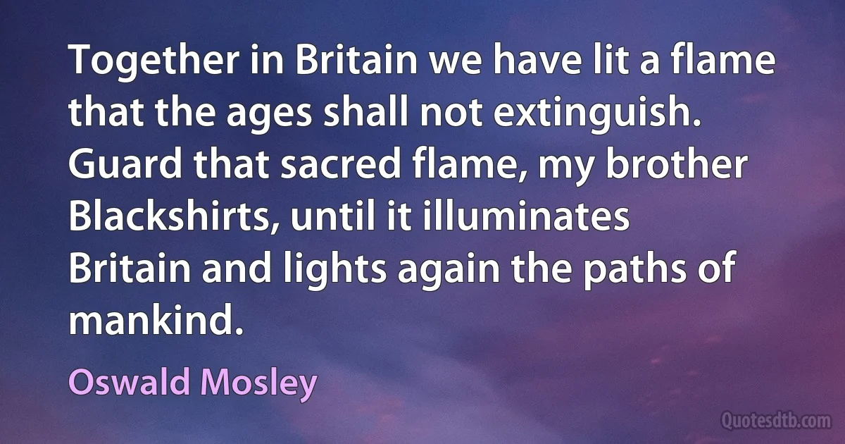 Together in Britain we have lit a flame that the ages shall not extinguish. Guard that sacred flame, my brother Blackshirts, until it illuminates Britain and lights again the paths of mankind. (Oswald Mosley)