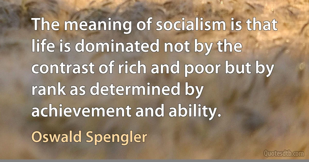 The meaning of socialism is that life is dominated not by the contrast of rich and poor but by rank as determined by achievement and ability. (Oswald Spengler)