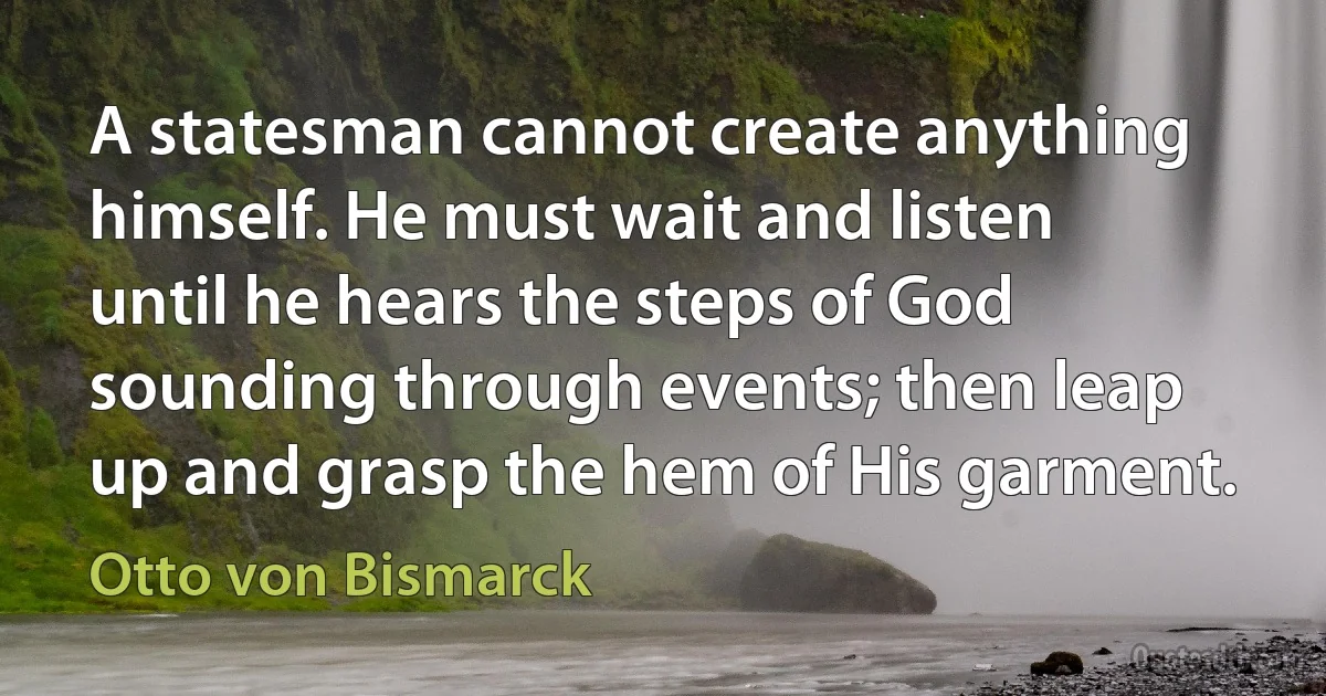 A statesman cannot create anything himself. He must wait and listen until he hears the steps of God sounding through events; then leap up and grasp the hem of His garment. (Otto von Bismarck)