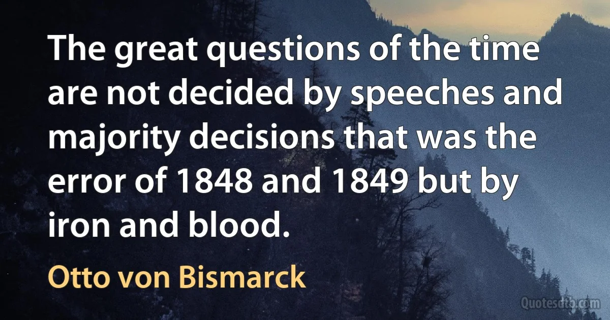 The great questions of the time are not decided by speeches and majority decisions that was the error of 1848 and 1849 but by iron and blood. (Otto von Bismarck)