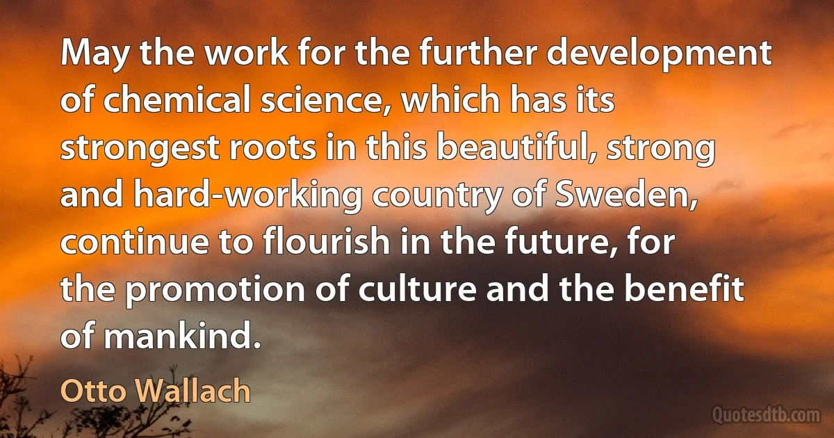 May the work for the further development of chemical science, which has its strongest roots in this beautiful, strong and hard-working country of Sweden, continue to flourish in the future, for the promotion of culture and the benefit of mankind. (Otto Wallach)