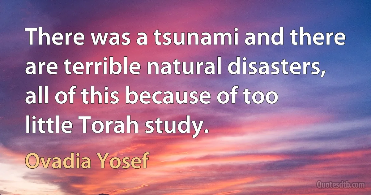 There was a tsunami and there are terrible natural disasters, all of this because of too little Torah study. (Ovadia Yosef)