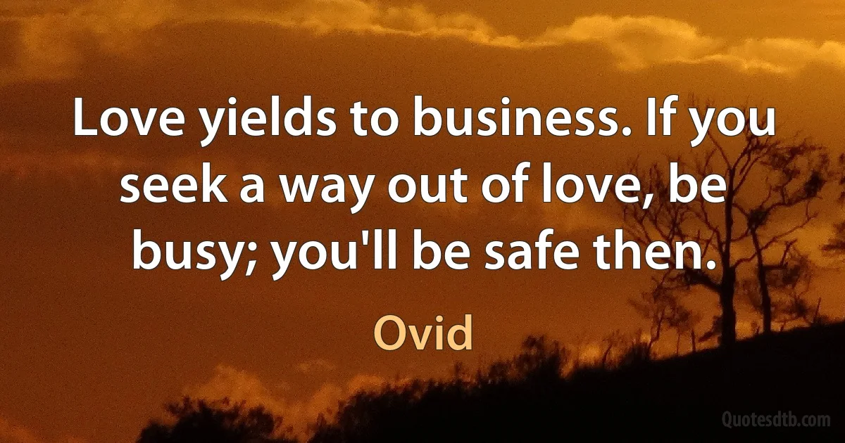 Love yields to business. If you seek a way out of love, be busy; you'll be safe then. (Ovid)