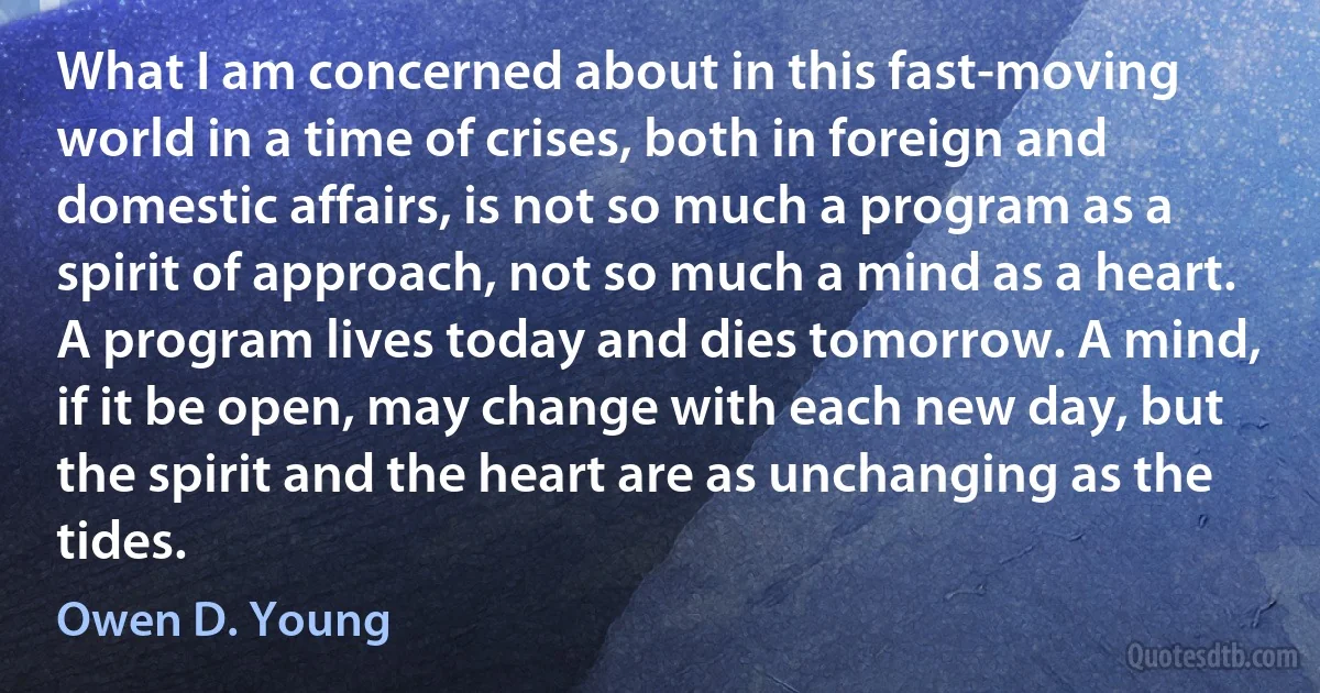 What I am concerned about in this fast-moving world in a time of crises, both in foreign and domestic affairs, is not so much a program as a spirit of approach, not so much a mind as a heart. A program lives today and dies tomorrow. A mind, if it be open, may change with each new day, but the spirit and the heart are as unchanging as the tides. (Owen D. Young)