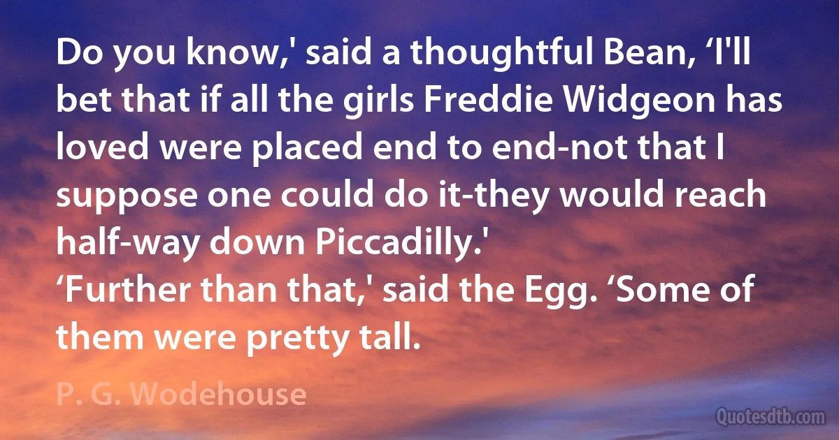 Do you know,' said a thoughtful Bean, ‘I'll bet that if all the girls Freddie Widgeon has loved were placed end to end-not that I suppose one could do it-they would reach half-way down Piccadilly.'
‘Further than that,' said the Egg. ‘Some of them were pretty tall. (P. G. Wodehouse)