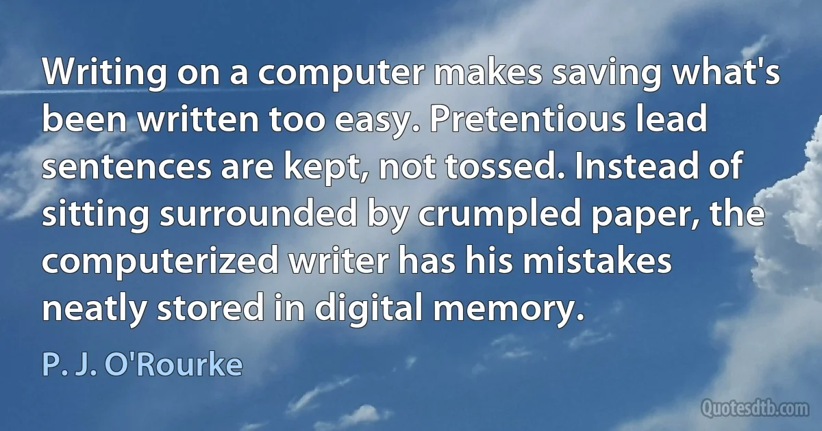 Writing on a computer makes saving what's been written too easy. Pretentious lead sentences are kept, not tossed. Instead of sitting surrounded by crumpled paper, the computerized writer has his mistakes neatly stored in digital memory. (P. J. O'Rourke)