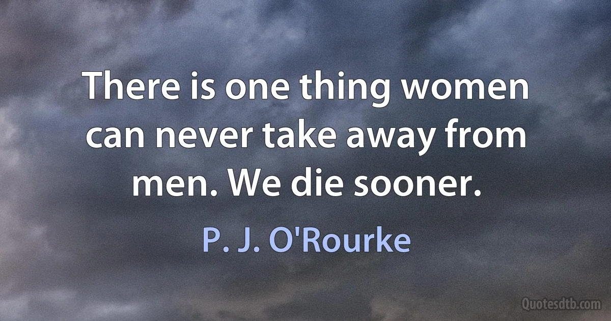 There is one thing women can never take away from men. We die sooner. (P. J. O'Rourke)