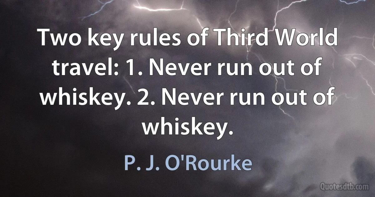 Two key rules of Third World travel: 1. Never run out of whiskey. 2. Never run out of whiskey. (P. J. O'Rourke)