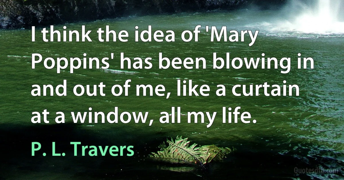 I think the idea of 'Mary Poppins' has been blowing in and out of me, like a curtain at a window, all my life. (P. L. Travers)