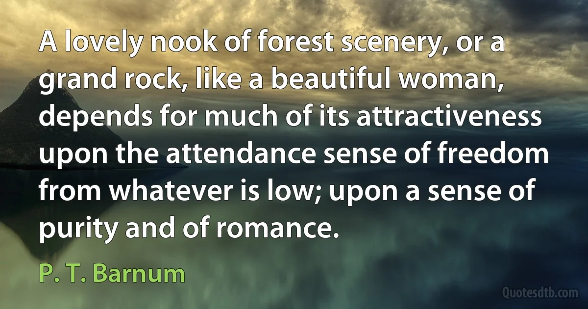 A lovely nook of forest scenery, or a grand rock, like a beautiful woman, depends for much of its attractiveness upon the attendance sense of freedom from whatever is low; upon a sense of purity and of romance. (P. T. Barnum)