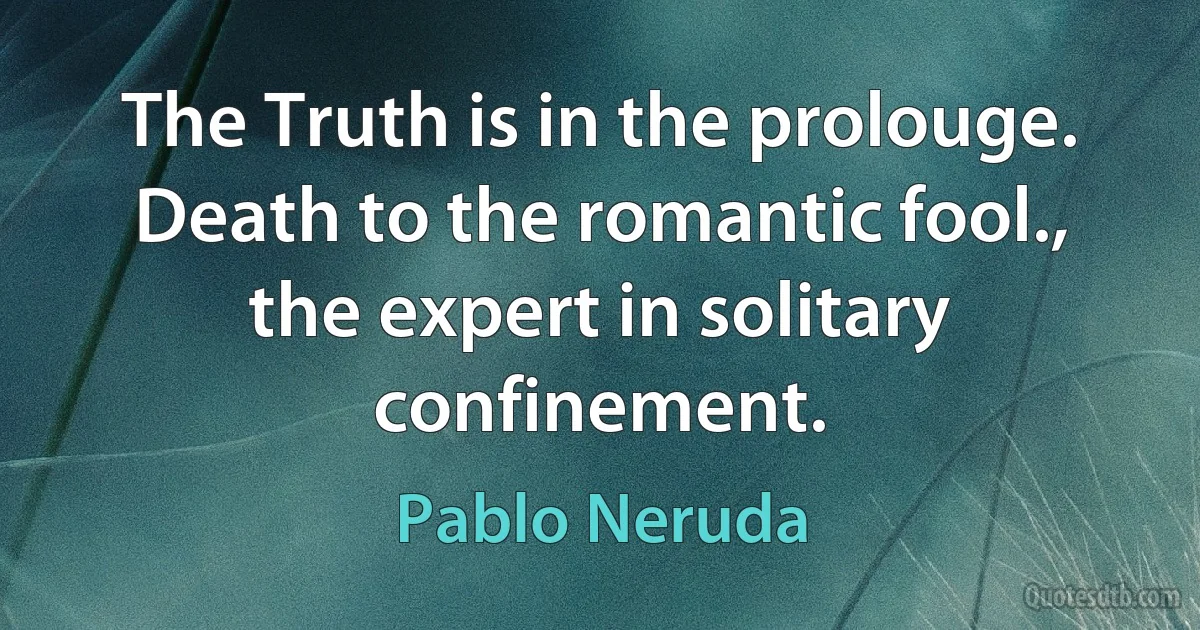 The Truth is in the prolouge.
Death to the romantic fool.,
the expert in solitary confinement. (Pablo Neruda)