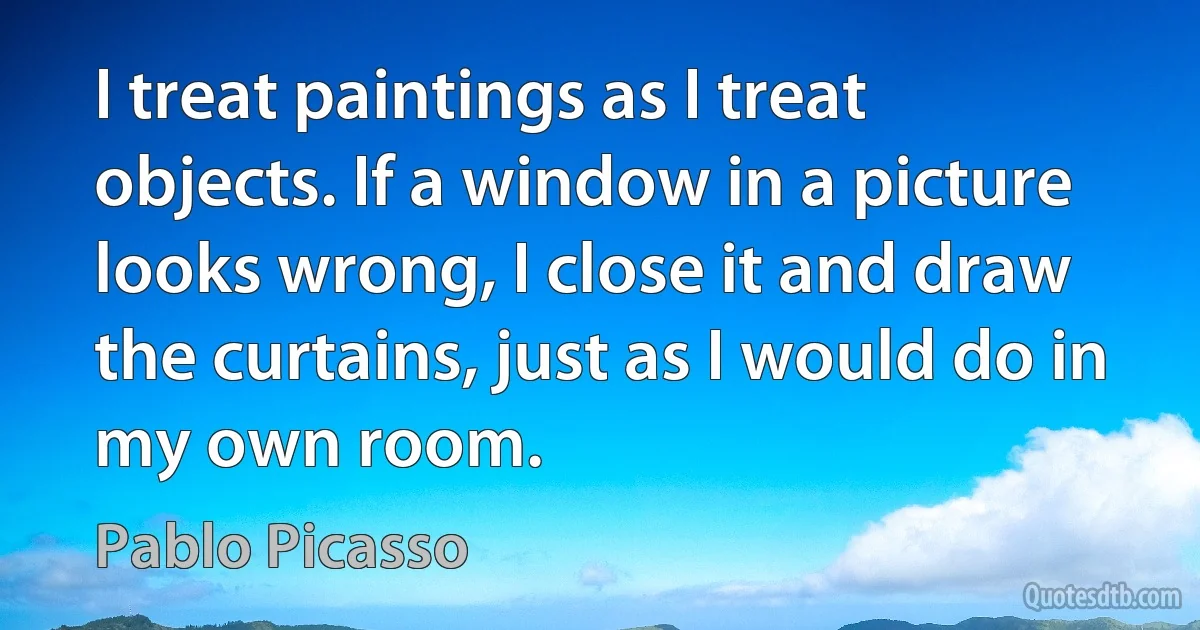 I treat paintings as I treat objects. If a window in a picture looks wrong, I close it and draw the curtains, just as I would do in my own room. (Pablo Picasso)