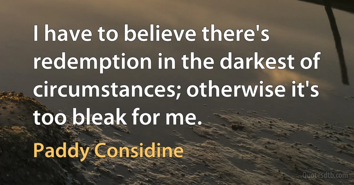 I have to believe there's redemption in the darkest of circumstances; otherwise it's too bleak for me. (Paddy Considine)