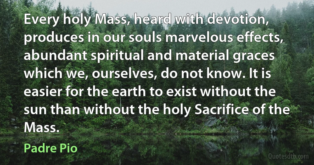 Every holy Mass, heard with devotion, produces in our souls marvelous effects, abundant spiritual and material graces which we, ourselves, do not know. It is easier for the earth to exist without the sun than without the holy Sacrifice of the Mass. (Padre Pio)