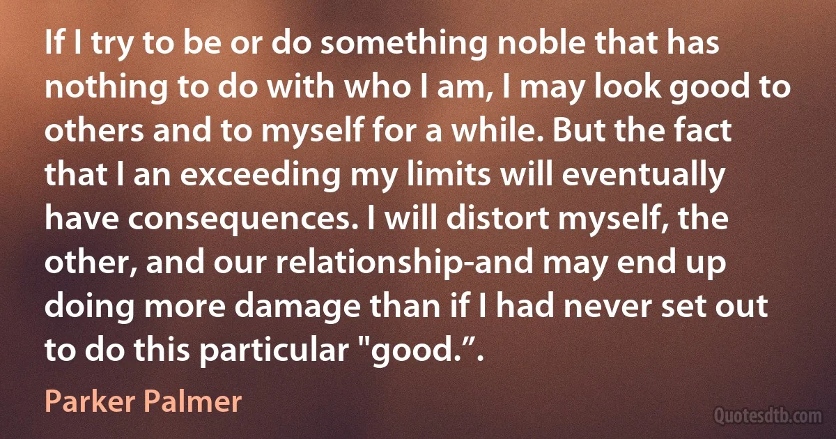 If I try to be or do something noble that has nothing to do with who I am, I may look good to others and to myself for a while. But the fact that I an exceeding my limits will eventually have consequences. I will distort myself, the other, and our relationship-and may end up doing more damage than if I had never set out to do this particular "good.”. (Parker Palmer)