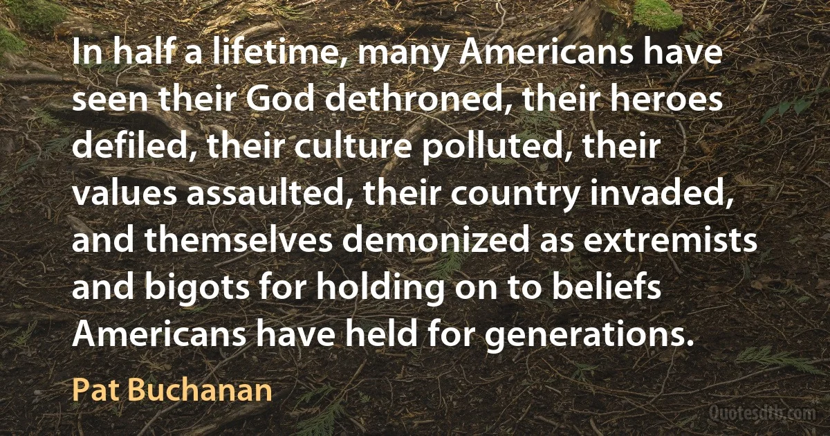 In half a lifetime, many Americans have seen their God dethroned, their heroes defiled, their culture polluted, their values assaulted, their country invaded, and themselves demonized as extremists and bigots for holding on to beliefs Americans have held for generations. (Pat Buchanan)