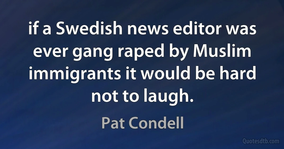 if a Swedish news editor was ever gang raped by Muslim immigrants it would be hard not to laugh. (Pat Condell)