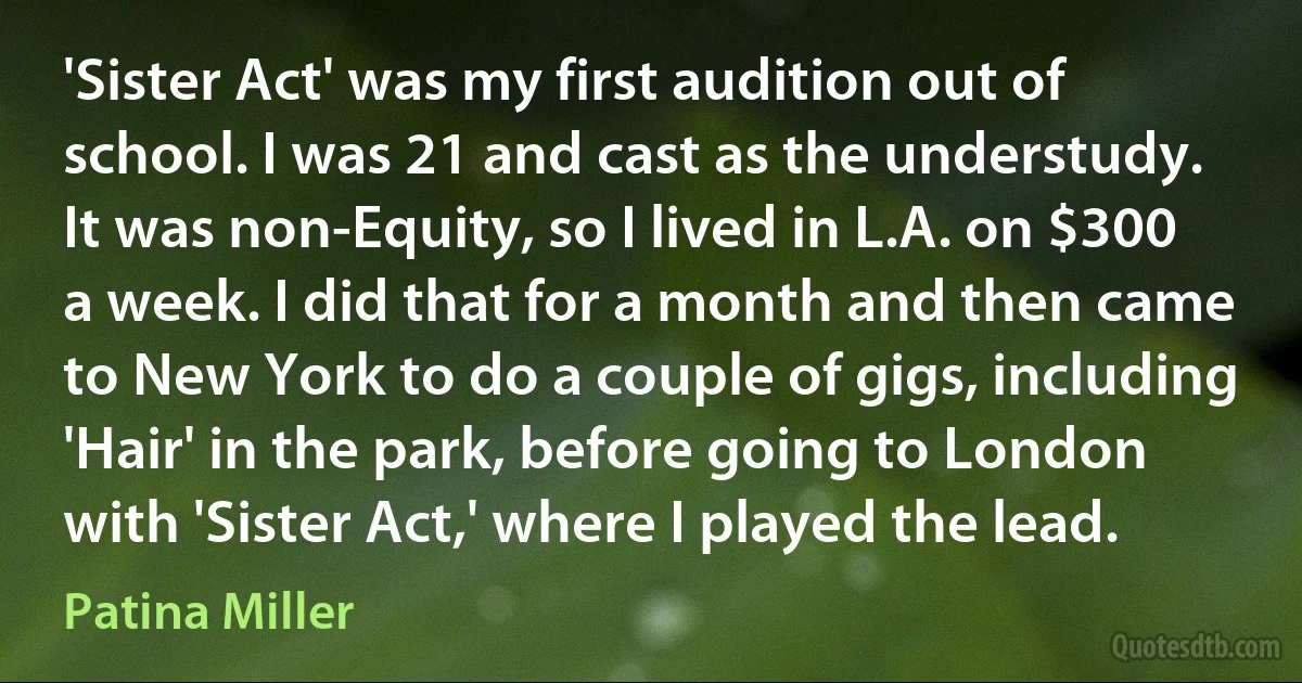 'Sister Act' was my first audition out of school. I was 21 and cast as the understudy. It was non-Equity, so I lived in L.A. on $300 a week. I did that for a month and then came to New York to do a couple of gigs, including 'Hair' in the park, before going to London with 'Sister Act,' where I played the lead. (Patina Miller)